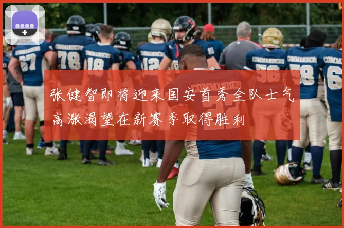 张健智即将迎来国安首秀全队士气高涨渴望在新赛季取得胜利