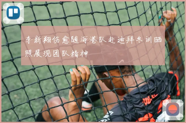 李新翔伤愈随海港队赴迪拜冬训晒照展现团队精神