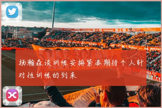 杨瀚森谈训练安排紧凑期待个人针对性训练的到来