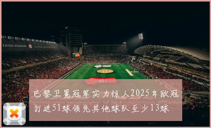 巴黎卫冕冠军实力惊人2025年欧冠打进51球领先其他球队至少13球