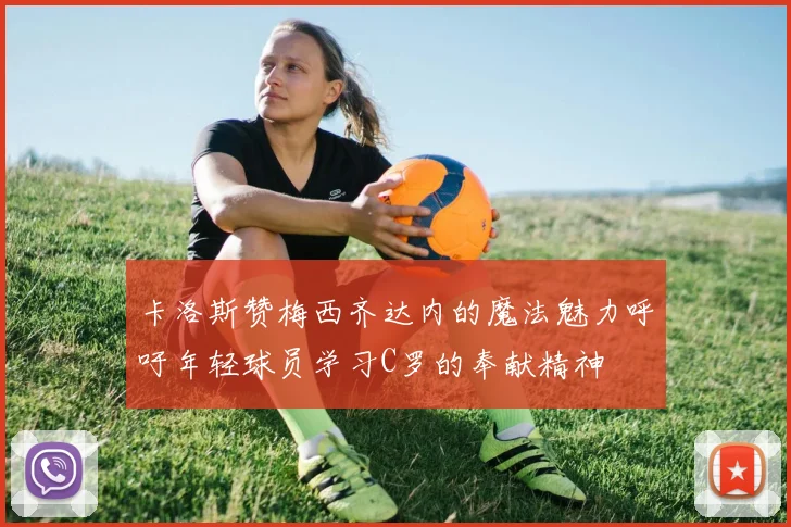 卡洛斯赞梅西齐达内的魔法魅力呼吁年轻球员学习C罗的奉献精神