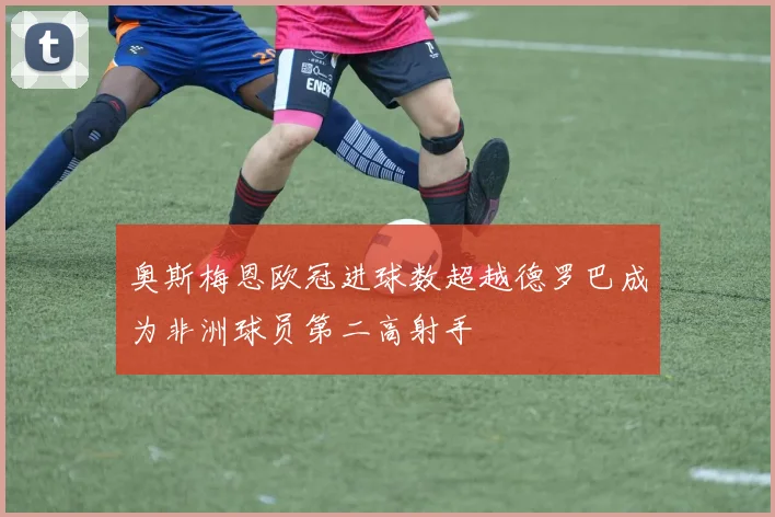 奥斯梅恩欧冠进球数超越德罗巴成为非洲球员第二高射手