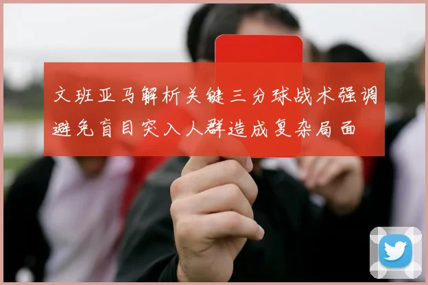 文班亚马解析关键三分球战术强调避免盲目突入人群造成复杂局面