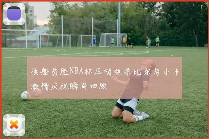 快船首胜NBA杯压哨绝杀比尔与小卡激情庆祝瞬间回顾