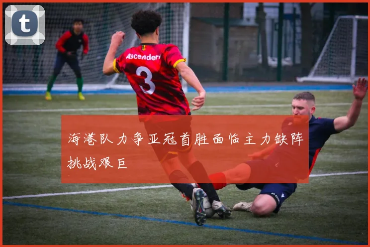 海港队力争亚冠首胜面临主力缺阵挑战艰巨