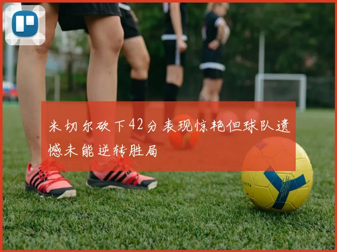 米切尔砍下42分表现惊艳但球队遗憾未能逆转胜局