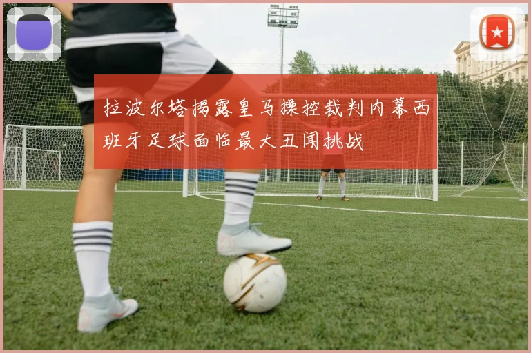 拉波尔塔揭露皇马操控裁判内幕西班牙足球面临最大丑闻挑战