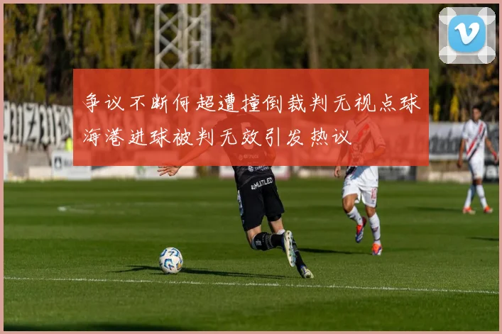 争议不断何超遭撞倒裁判无视点球海港进球被判无效引发热议