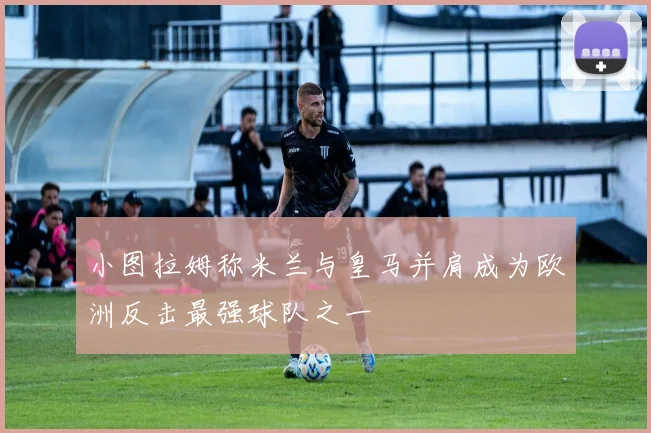 小图拉姆称米兰与皇马并肩成为欧洲反击最强球队之一