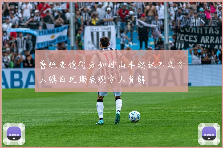普理查德得分如过山车起伏不定令人瞩目近期表现令人费解