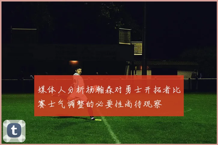媒体人分析杨瀚森对勇士开拓者比赛士气调整的必要性尚待观察