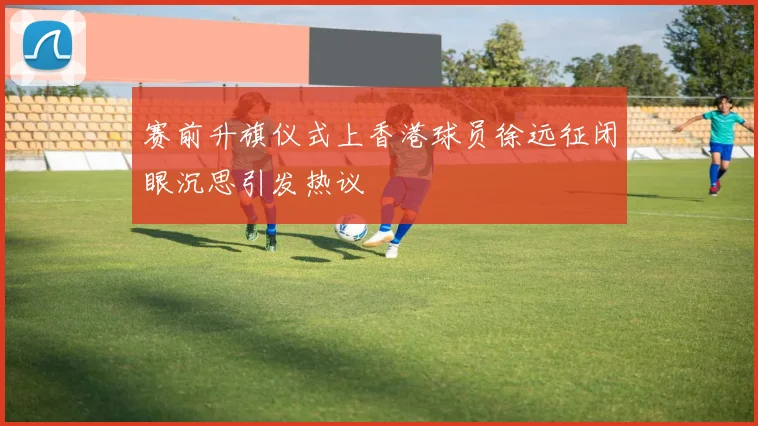 赛前升旗仪式上香港球员徐远征闭眼沉思引发热议