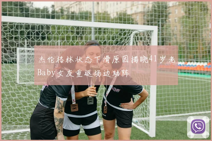 杰伦格林状态下滑原因揭晓41岁老Baby女友重返场边助阵